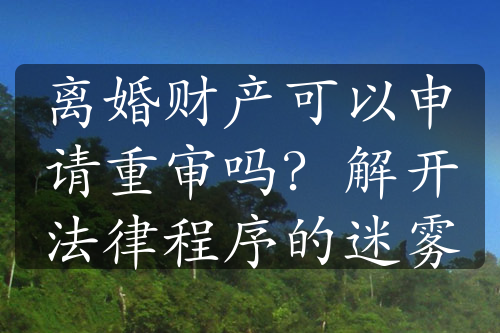 离婚财产可以申请重审吗？解开法律程序的迷雾