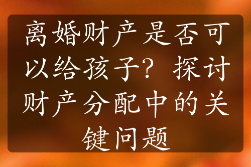 离婚财产是否可以给孩子？探讨财产分配中的关键问题