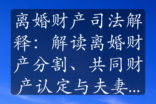 离婚财产司法解释：解读离婚财产分割、共同财产认定与夫妻债务处理