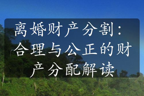 离婚财产分割：合理与公正的财产分配解读