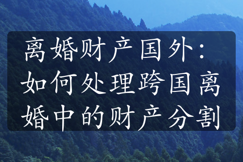 离婚财产国外：如何处理跨国离婚中的财产分割