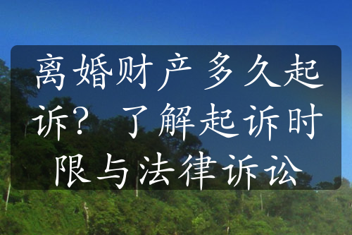 离婚财产多久起诉？了解起诉时限与法律诉讼