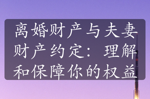 离婚财产与夫妻财产约定：理解和保障你的权益