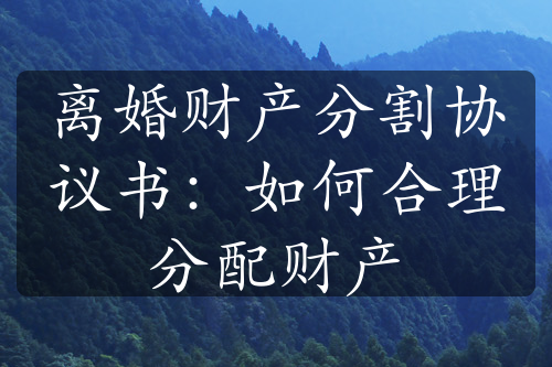 离婚财产分割协议书：如何合理分配财产