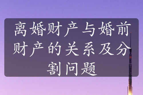 离婚财产与婚前财产的关系及分割问题