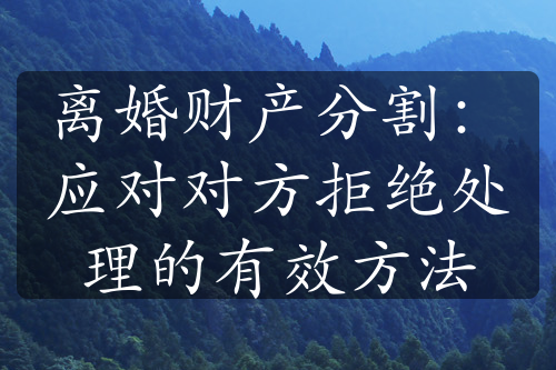 离婚财产分割：应对对方拒绝处理的有效方法