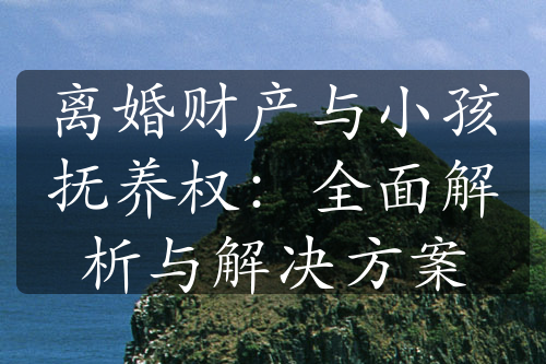 离婚财产与小孩抚养权：全面解析与解决方案