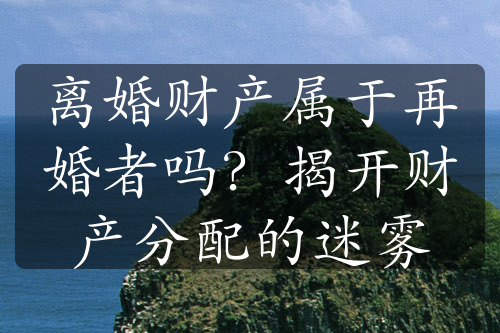 离婚财产属于再婚者吗？揭开财产分配的迷雾