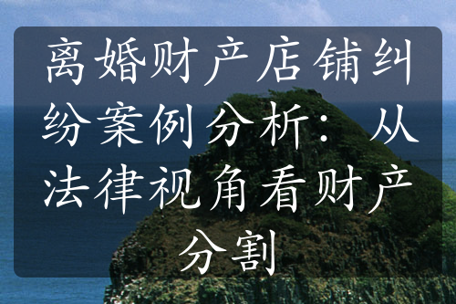 离婚财产店铺纠纷案例分析：从法律视角看财产分割