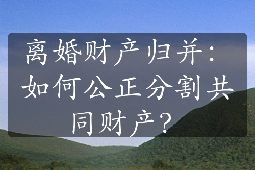 离婚财产归并：如何公正分割共同财产？