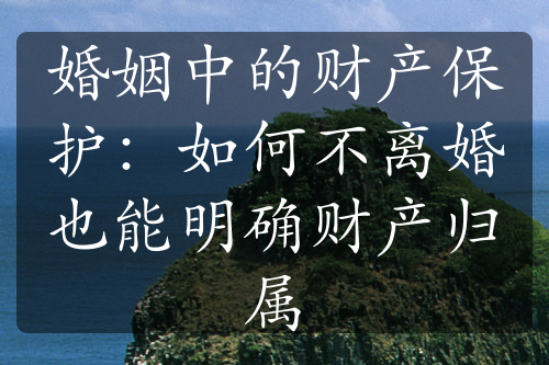 婚姻中的财产保护：如何不离婚也能明确财产归属