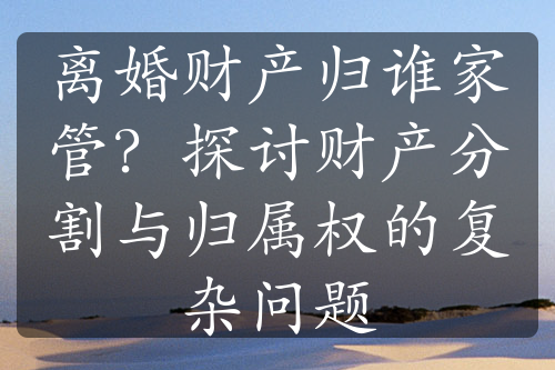 离婚财产归谁家管？探讨财产分割与归属权的复杂问题