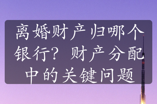 离婚财产归哪个银行？财产分配中的关键问题