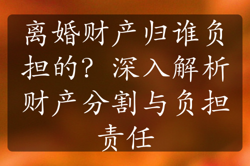 离婚财产归谁负担的？深入解析财产分割与负担责任