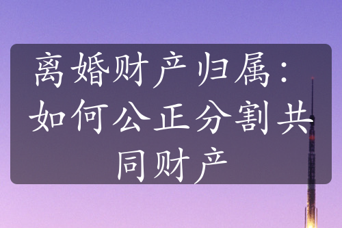 离婚财产归属：如何公正分割共同财产