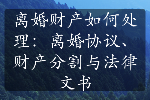 离婚财产如何处理：离婚协议、财产分割与法律文书