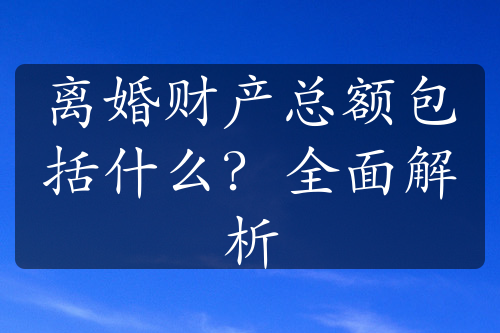 离婚财产总额包括什么？全面解析