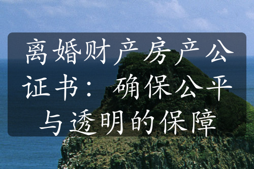 离婚财产房产公证书：确保公平与透明的保障