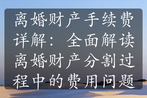 离婚财产手续费详解：全面解读离婚财产分割过程中的费用问题