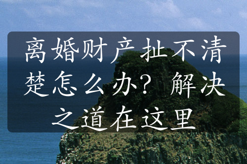 离婚财产扯不清楚怎么办？解决之道在这里