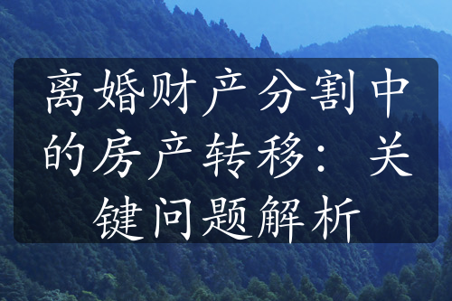 离婚财产分割中的房产转移：关键问题解析