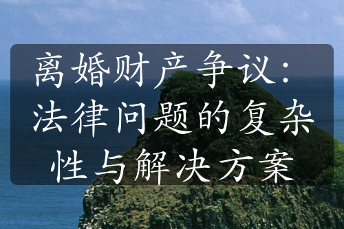 离婚财产争议：法律问题的复杂性与解决方案