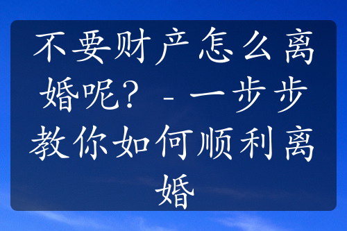 不要财产怎么离婚呢？- 一步步教你如何顺利离婚