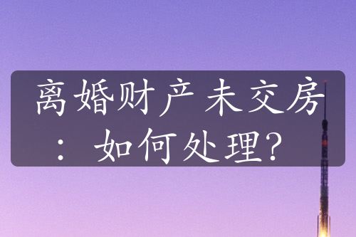 离婚财产未交房：如何处理？