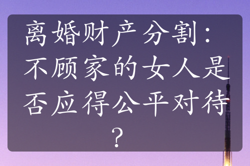 离婚财产分割：不顾家的女人是否应得公平对待？