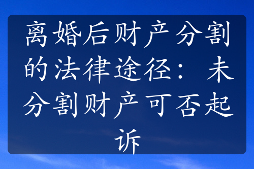 离婚后财产分割的法律途径：未分割财产可否起诉