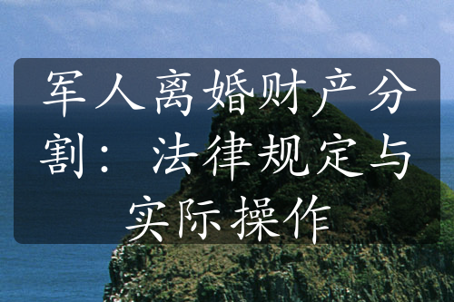 军人离婚财产分割：法律规定与实际操作