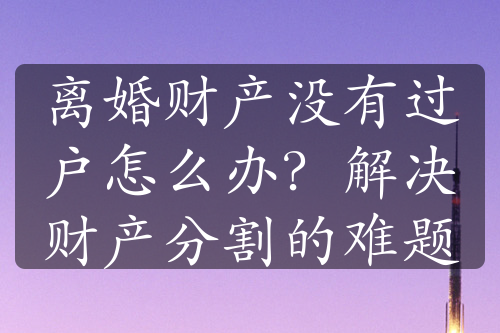 离婚财产没有过户怎么办？解决财产分割的难题