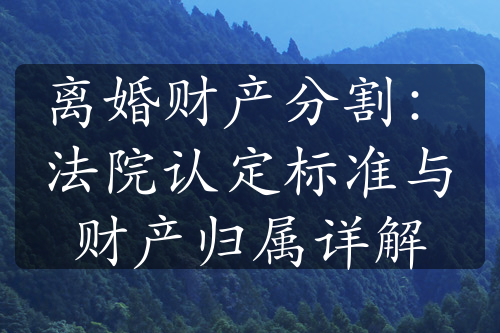 离婚财产分割：法院认定标准与财产归属详解