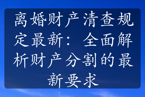 离婚财产清查规定最新：全面解析财产分割的最新要求