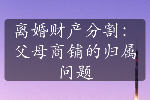 离婚财产分割：父母商铺的归属问题