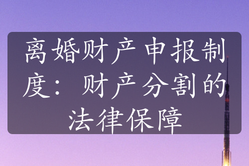 离婚财产申报制度：财产分割的法律保障