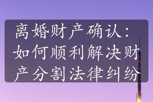 离婚财产确认：如何顺利解决财产分割法律纠纷