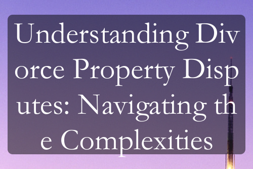 Understanding Divorce Property Disputes: Navigating the Complexities