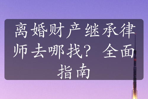 离婚财产继承律师去哪找？全面指南