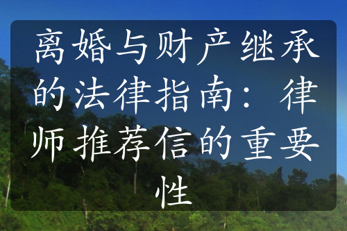 离婚与财产继承的法律指南：律师推荐信的重要性