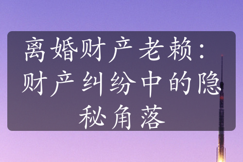 离婚财产老赖：财产纠纷中的隐秘角落