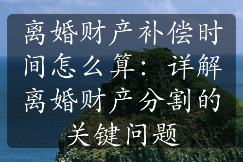 离婚财产补偿时间怎么算：详解离婚财产分割的关键问题