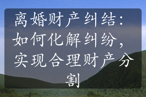 离婚财产纠结：如何化解纠纷，实现合理财产分割