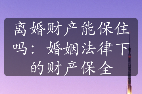 离婚财产能保住吗：婚姻法律下的财产保全