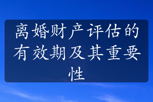 离婚财产评估的有效期及其重要性