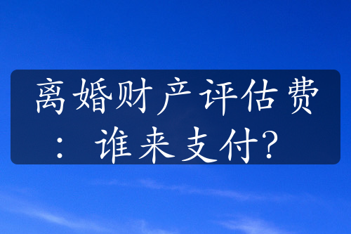 离婚财产评估费：谁来支付？