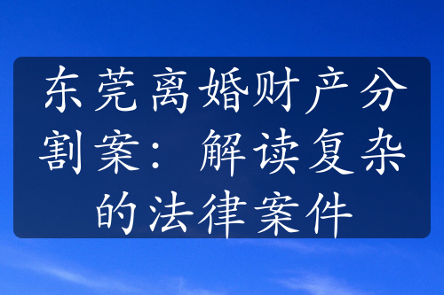 东莞离婚财产分割案：解读复杂的法律案件