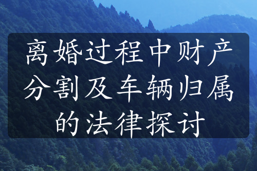 离婚过程中财产分割及车辆归属的法律探讨