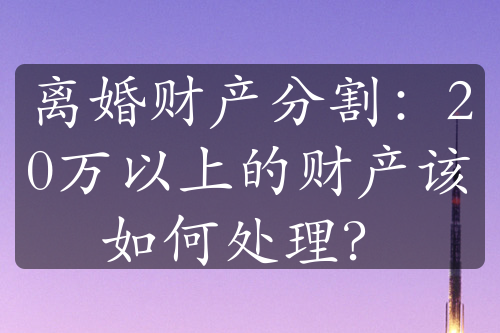 离婚财产分割：20万以上的财产该如何处理？