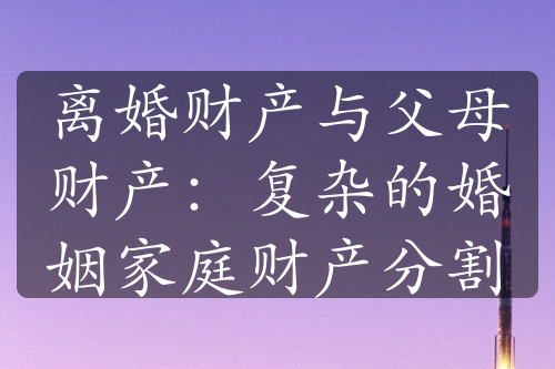 离婚财产与父母财产：复杂的婚姻家庭财产分割